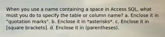 When you use a name containing a space in Access SQL, what must you do to specify the table or column name? a. Enclose it in "quotation marks". b. Enclose it in *asterisks*. c. Enclose it in [square brackets]. d. Enclose it in (parentheses).