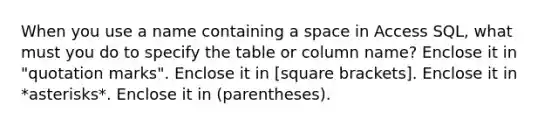 When you use a name containing a space in Access SQL, what must you do to specify the table or column name? Enclose it in "quotation marks". Enclose it in [square brackets]. Enclose it in *asterisks*. Enclose it in (parentheses).