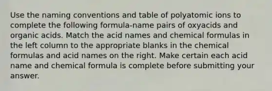 Use the naming conventions and table of polyatomic ions to complete the following formula-name pairs of oxyacids and organic acids. Match the acid names and chemical formulas in the left column to the appropriate blanks in the chemical formulas and acid names on the right. Make certain each acid name and chemical formula is complete before submitting your answer.