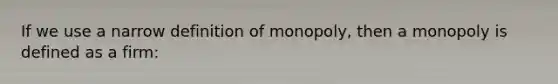 If we use a narrow definition of monopoly, then a monopoly is defined as a firm: