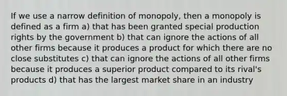 If we use a narrow definition of monopoly, then a monopoly is defined as a firm a) that has been granted special production rights by the government b) that can ignore the actions of all other firms because it produces a product for which there are no close substitutes c) that can ignore the actions of all other firms because it produces a superior product compared to its rival's products d) that has the largest market share in an industry