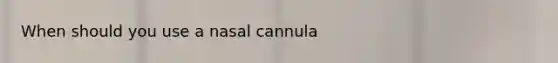 When should you use a nasal cannula