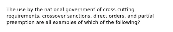 The use by the national government of cross-cutting requirements, crossover sanctions, direct orders, and partial preemption are all examples of which of the following?