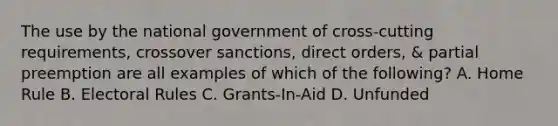 The use by the national government of cross-cutting requirements, crossover sanctions, direct orders, & partial preemption are all examples of which of the following? A. Home Rule B. Electoral Rules C. Grants-In-Aid D. Unfunded