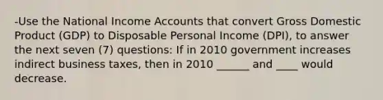 -Use the National Income Accounts that convert Gross Domestic Product (GDP) to Disposable Personal Income (DPI), to answer the next seven (7) questions: If in 2010 government increases indirect business taxes, then in 2010 ______ and ____ would decrease.