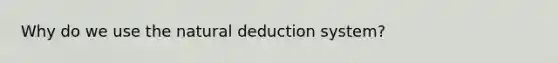 Why do we use the natural deduction system?