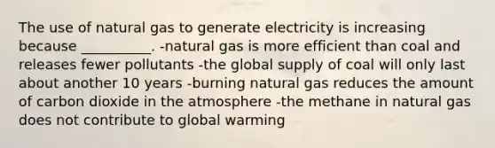 The use of natural gas to generate electricity is increasing because __________. -natural gas is more efficient than coal and releases fewer pollutants -the global supply of coal will only last about another 10 years -burning natural gas reduces the amount of carbon dioxide in the atmosphere -the methane in natural gas does not contribute to global warming