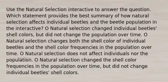 Use the Natural Selection interactive to answer the question. Which statement provides the best summary of how natural selection affects individual beetles and the beetle population in the interactive? O Natural selection changed individual beetles' shell colors, but did not change the population over time. O Natural selection changes both the shell color of individual beetles and the shell color frequencies in the population over time. O Natural selection does not affect individuals nor the population. O Natural selection changed the shell color frequencies in the population over time, but did not change individual beetles' shell colors.