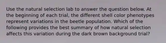 Use the natural selection lab to answer the question below. At the beginning of each trial, the different shell color phenotypes represent variations in the beetle population. Which of the following provides the best summary of how natural selection affects this variation during the dark brown background trial?