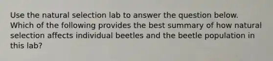 Use the natural selection lab to answer the question below. Which of the following provides the best summary of how natural selection affects individual beetles and the beetle population in this lab?