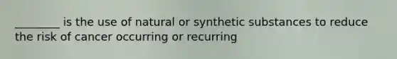 ________ is the use of natural or synthetic substances to reduce the risk of cancer occurring or recurring