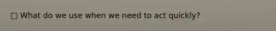 □ What do we use when we need to act quickly?
