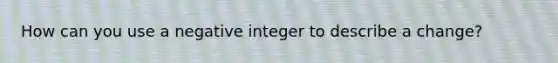 How can you use a negative integer to describe a change?