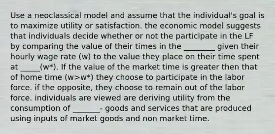 Use a neoclassical model and assume that the individual's goal is to maximize utility or satisfaction. the economic model suggests that individuals decide whether or not the participate in the LF by comparing the value of their times in the ________ given their hourly wage rate (w) to the value they place on their time spent at _____(w*). If the value of the market time is greater then that of home time (w>w*) they choose to participate in the labor force. if the opposite, they choose to remain out of the labor force. individuals are viewed are deriving utility from the consumption of _______- goods and services that are produced using inputs of market goods and non market time.