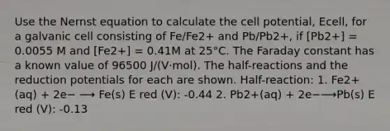 Use the Nernst equation to calculate the cell potential, Ecell, for a galvanic cell consisting of Fe/Fe2+ and Pb/Pb2+, if [Pb2+] = 0.0055 M and [Fe2+] = 0.41M at 25°C. The Faraday constant has a known value of 96500 J/(V⋅mol). The half-reactions and the reduction potentials for each are shown. Half-reaction: 1. Fe2+(aq) + 2e− ⟶ Fe(s) E red (V): -0.44 2. Pb2+(aq) + 2e−⟶Pb(s) E red (V): -0.13