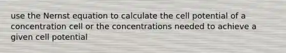 use the Nernst equation to calculate the cell potential of a concentration cell or the concentrations needed to achieve a given cell potential