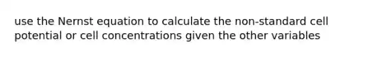 use the Nernst equation to calculate the non-standard cell potential or cell concentrations given the other variables