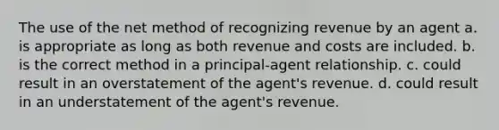 The use of the net method of recognizing revenue by an agent a. is appropriate as long as both revenue and costs are included. b. is the correct method in a principal-agent relationship. c. could result in an overstatement of the agent's revenue. d. could result in an understatement of the agent's revenue.