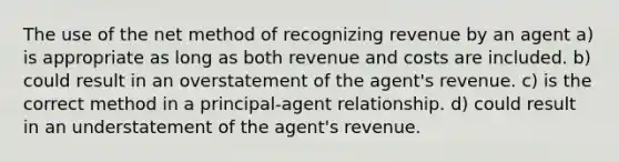 The use of the net method of recognizing revenue by an agent a) is appropriate as long as both revenue and costs are included. b) could result in an overstatement of the agent's revenue. c) is the correct method in a principal-agent relationship. d) could result in an understatement of the agent's revenue.