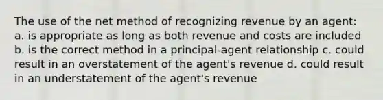 The use of the net method of recognizing revenue by an agent: a. is appropriate as long as both revenue and costs are included b. is the correct method in a principal-agent relationship c. could result in an overstatement of the agent's revenue d. could result in an understatement of the agent's revenue