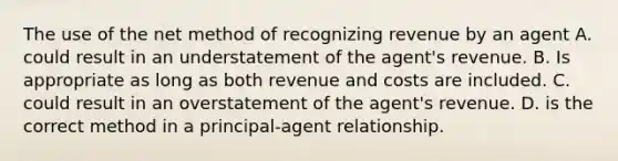 The use of the net method of recognizing revenue by an agent A. could result in an understatement of the agent's revenue. B. Is appropriate as long as both revenue and costs are included. C. could result in an overstatement of the agent's revenue. D. is the correct method in a principal-agent relationship.