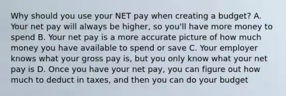 Why should you use your NET pay when creating a budget? A. Your net pay will always be higher, so you'll have more money to spend B. Your net pay is a more accurate picture of how much money you have available to spend or save C. Your employer knows what your gross pay is, but you only know what your net pay is D. Once you have your net pay, you can figure out how much to deduct in taxes, and then you can do your budget