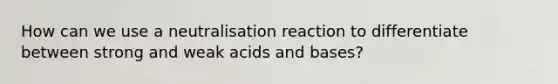 How can we use a neutralisation reaction to differentiate between <a href='https://www.questionai.com/knowledge/kPDsd1057O-strong-and-weak-acids' class='anchor-knowledge'>strong and weak acids</a> and bases?