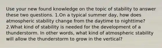 Use your new found knowledge on the topic of stability to answer these two questions. 1.On a typical summer day, how does atmospheric stability change from the daytime to nighttime? 2.What kind of stability is needed for the development of a thunderstorm. In other words, what kind of atmospheric stability will allow the thunderstorm to grow in the vertical?