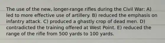 The use of the new, longer-range rifles during the Civil War: A) led to more effective use of artillery. B) reduced the emphasis on infantry attack. C) produced a ghastly crop of dead men. D) contradicted the training offered at West Point. E) reduced the range of the rifle from 500 yards to 100 yards.