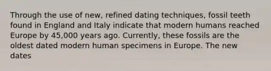 Through the use of new, refined dating techniques, fossil teeth found in England and Italy indicate that modern humans reached Europe by 45,000 years ago. Currently, these fossils are the oldest dated modern human specimens in Europe. The new dates