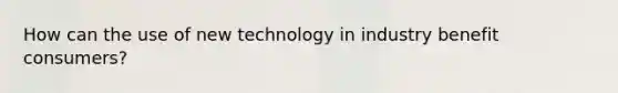 How can the use of new technology in industry benefit consumers?