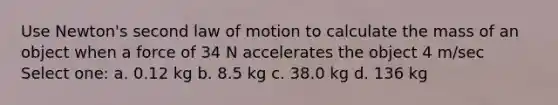 Use Newton's second law of motion to calculate the mass of an object when a force of 34 N accelerates the object 4 m/sec Select one: a. 0.12 kg b. 8.5 kg c. 38.0 kg d. 136 kg