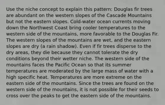 Use the niche concept to explain this pattern: Douglas fir trees are abundant on the western slopes of the Cascade Mountains but not the eastern slopes. Cold-water ocean currents moving down the Northwest Coast bring cooler temperatures to the western side of the mountains, more favorable to the Douglas Fir. The western slopes of the mountains are wet, and the eastern slopes are dry (a rain shadow). Even if fir trees disperse to the dry areas, they die because they cannot tolerate the dry conditions beyond their wetter niche. The western side of the mountains faces the Pacific Ocean so that its summer temperatures are moderated by the large mass of water with a high specific heat. Temperatures are more extreme on the eastern side of the mountains. Since the trees are found on the western side of the mountains, it is not possible for their seeds to cross over the peaks to get the eastern side of the mountains.