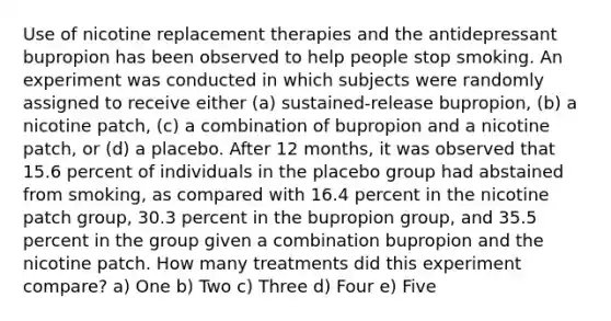 Use of nicotine replacement therapies and the antidepressant bupropion has been observed to help people stop smoking. An experiment was conducted in which subjects were randomly assigned to receive either (a) sustained-release bupropion, (b) a nicotine patch, (c) a combination of bupropion and a nicotine patch, or (d) a placebo. After 12 months, it was observed that 15.6 percent of individuals in the placebo group had abstained from smoking, as compared with 16.4 percent in the nicotine patch group, 30.3 percent in the bupropion group, and 35.5 percent in the group given a combination bupropion and the nicotine patch. How many treatments did this experiment compare? a) One b) Two c) Three d) Four e) Five