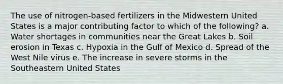 The use of nitrogen-based fertilizers in the Midwestern United States is a major contributing factor to which of the following? a. Water shortages in communities near the Great Lakes b. Soil erosion in Texas c. Hypoxia in the Gulf of Mexico d. Spread of the West Nile virus e. The increase in severe storms in the Southeastern United States