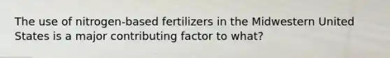 The use of nitrogen-based fertilizers in the Midwestern United States is a major contributing factor to what?