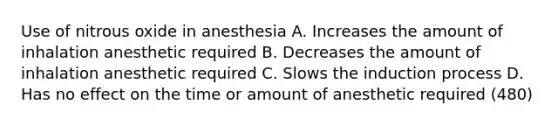 Use of nitrous oxide in anesthesia A. Increases the amount of inhalation anesthetic required B. Decreases the amount of inhalation anesthetic required C. Slows the induction process D. Has no effect on the time or amount of anesthetic required (480)