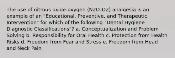 The use of nitrous oxide-oxygen (N2O-O2) analgesia is an example of an "Educational, Preventive, and Therapeutic Intervention" for which of the following "Dental Hygiene Diagnostic Classifications"? a. Conceptualization and Problem Solving b. Responsibility for Oral Health c. Protection from Health Risks d. Freedom from Fear and Stress e. Freedom from Head and Neck Pain