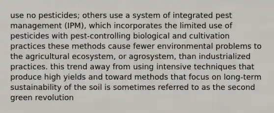 use no pesticides; others use a system of integrated pest management (IPM), which incorporates the limited use of pesticides with pest-controlling biological and cultivation practices these methods cause fewer environmental problems to the agricultural ecosystem, or agrosystem, than industrialized practices. this trend away from using intensive techniques that produce high yields and toward methods that focus on long-term sustainability of the soil is sometimes referred to as the second green revolution