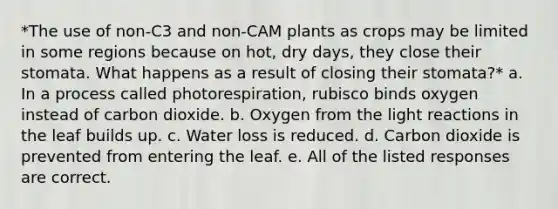 *The use of non-C3 and non-CAM plants as crops may be limited in some regions because on hot, dry days, they close their stomata. What happens as a result of closing their stomata?* a. In a process called photorespiration, rubisco binds oxygen instead of carbon dioxide. b. Oxygen from the light reactions in the leaf builds up. c. Water loss is reduced. d. Carbon dioxide is prevented from entering the leaf. e. All of the listed responses are correct.