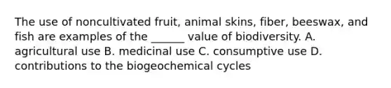 The use of noncultivated fruit, animal skins, fiber, beeswax, and fish are examples of the ______ value of biodiversity. A. agricultural use B. medicinal use C. consumptive use D. contributions to the biogeochemical cycles