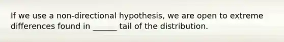 If we use a non-directional hypothesis, we are open to extreme differences found in ______ tail of the distribution.