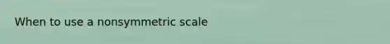 When to use a nonsymmetric scale