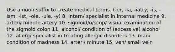 Use a noun suffix to create medical terms. (-er, -ia, -iatry, -is, -ism, -ist, -ole, -ule, -y) 8. intern/ specialist in internal medicine 9. arteri/ minute artery 10. sigmoid/o/scop/ visual examination of the sigmoid colon 11. alcohol/ condition of (excessive) alcohol 12. allerg/ specialist in treating allergic disorders 13. man/ condition of madness 14. arteri/ minute 15. ven/ small vein