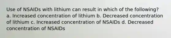 Use of NSAIDs with lithium can result in which of the following? a. Increased concentration of lithium b. Decreased concentration of lithium c. Increased concentration of NSAIDs d. Decreased concentration of NSAIDs