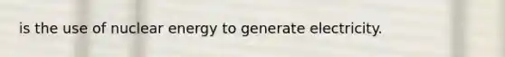 is the use of nuclear energy to generate electricity.