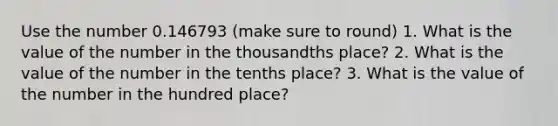 Use the number 0.146793 (make sure to round) 1. What is the value of the number in the thousandths place? 2. What is the value of the number in the tenths place? 3. What is the value of the number in the hundred place?