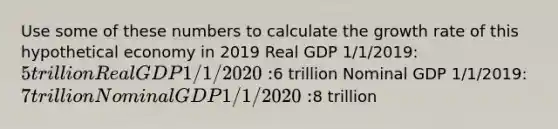 Use some of these numbers to calculate the growth rate of this hypothetical economy in 2019 Real GDP 1/1/2019: 5 trillion Real GDP 1/1/2020:6 trillion Nominal GDP 1/1/2019: 7 trillion Nominal GDP 1/1/2020:8 trillion