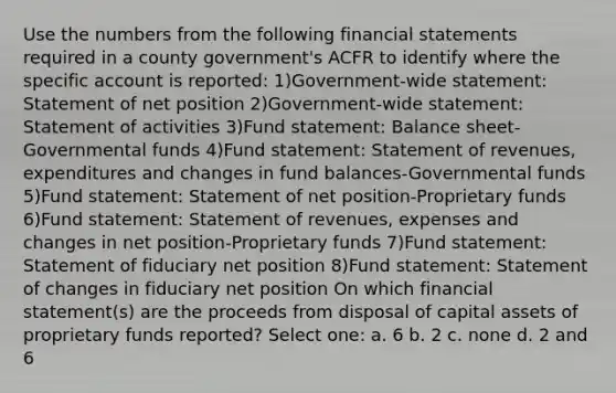 Use the numbers from the following financial statements required in a county government's ACFR to identify where the specific account is reported: 1)Government-wide statement: Statement of net position 2)Government-wide statement: Statement of activities 3)Fund statement: Balance sheet-Governmental funds 4)Fund statement: Statement of revenues, expenditures and changes in fund balances-Governmental funds 5)Fund statement: Statement of net position-Proprietary funds 6)Fund statement: Statement of revenues, expenses and changes in net position-Proprietary funds 7)Fund statement: Statement of fiduciary net position 8)Fund statement: Statement of changes in fiduciary net position On which financial statement(s) are the proceeds from disposal of capital assets of proprietary funds reported? Select one: a. 6 b. 2 c. none d. 2 and 6