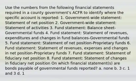 Use the numbers from the following financial statements required in a county government's ACFR to identify where the specific account is reported: 1. Government-wide statement: Statement of net position 2. Government-wide statement: Statement of activities 3. Fund statement: Balance sheet-Governmental funds 4. Fund statement: Statement of revenues, expenditures and changes in fund balances-Governmental funds 5. Fund statement: Statement of net position-Proprietary funds 6. Fund statement: Statement of revenues, expenses and changes in net position-Proprietary funds 7. Fund statement: Statement of fiduciary net position 8. Fund statement: Statement of changes in fiduciary net position On which financial statement(s) are bonds payable of governmental funds reported? a. none b. 3 c. 1 and 3 d. 1